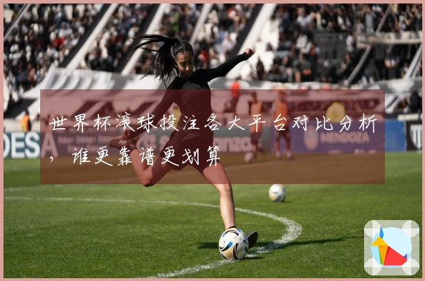 世界杯滚球投注各大平台对比分析，谁更靠谱更划算