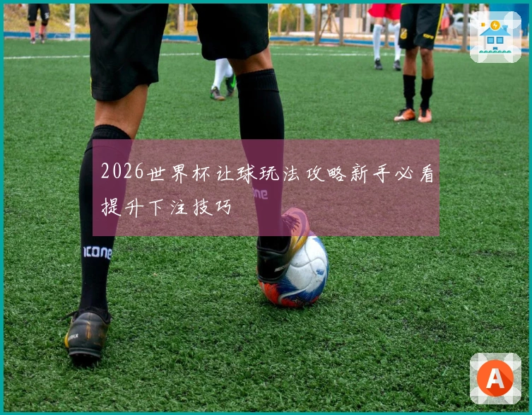 2026世界杯让球玩法攻略新手必看提升下注技巧